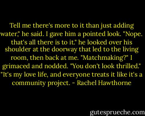 Tell me there's more to it than just adding water," he said.<br />I gave him a pointed look. "Nope. that's all there is to it."<br />he looked over his shoulder at the doorway that led to the living room, then back at me. "Matchmaking?"<br />I grimaced and nodded.<br />"You don't look thrilled."<br />"It's my love life, and everyone treats it like it's a community project. - Rachel Hawthorne