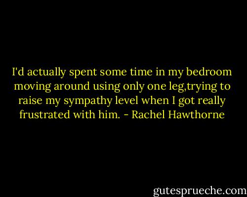 I'd actually spent some time in my bedroom moving around using only one leg,trying to raise my sympathy level when I got really frustrated with him. - Rachel Hawthorne