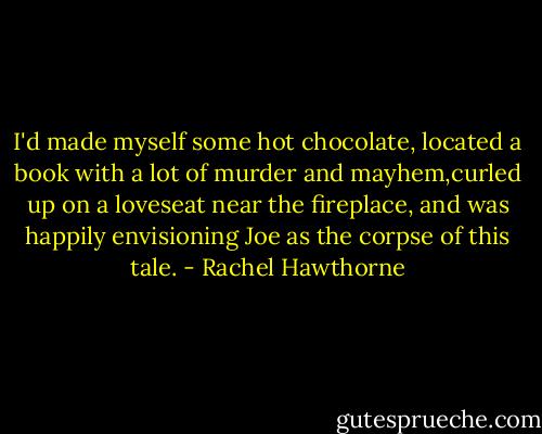 I'd made myself some hot chocolate, located a book with a lot of murder and mayhem,curled up on a loveseat near the fireplace, and was happily envisioning Joe as the corpse of this tale. - Rachel Hawthorne