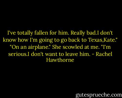 I've totally fallen for him. Really bad.I don't know how I'm going to go back to Texas,Kate."<br />"On an airplane."<br />She scowled at me. "I'm serious.I don't want to leave him. - Rachel Hawthorne