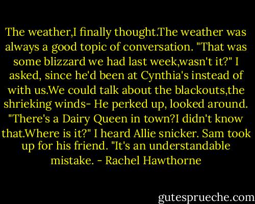 The weather,I finally thought.The weather was always a good topic of conversation. "That was some blizzard we had last week,wasn't it?" I asked, since he'd been at Cynthia's instead of with us.We could talk about the blackouts,the shrieking winds-<br />He perked up, looked around. "There's a Dairy Queen in town?I didn't know that.Where is it?"<br />I heard Allie snicker.<br />Sam took up for his friend. "It's an understandable mistake. - Rachel Hawthorne