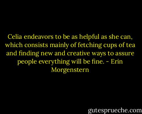 Celia endeavors to be as helpful as she can, which consists mainly of fetching cups of tea and finding new and creative ways to assure people everything will be fine. - Erin Morgenstern