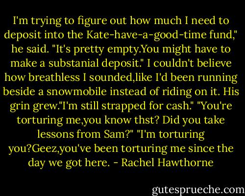 I'm trying to figure out how much I need to deposit into the Kate-have-a-good-time fund," he said.<br />"It's pretty empty.You might have to make a substanial deposit." I couldn't believe how breathless I sounded,like I'd been running beside a snowmobile instead of riding on it.<br />His grin grew."I'm still strapped for cash."<br />"You're torturing me,you know thst? Did you take lessons from Sam?"<br />"I'm torturing you?Geez,you've been torturing me since the day we got here. - Rachel Hawthorne