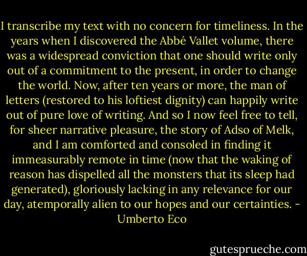 I transcribe my text with no concern for timeliness. In the years when I discovered the Abbé Vallet volume, there was a widespread conviction that one should write only out of a commitment to the present, in order to change the world. Now, after ten years or more, the man of letters (restored to his loftiest dignity) can happily write out of pure love of writing. And so I now feel free to tell, for sheer narrative pleasure, the story of Adso of Melk, and I am comforted and consoled in finding it immeasurably remote in time (now that the waking of reason has dispelled all the monsters that its sleep had generated), gloriously lacking in any relevance for our day, atemporally alien to our hopes and our certainties. - Umberto Eco