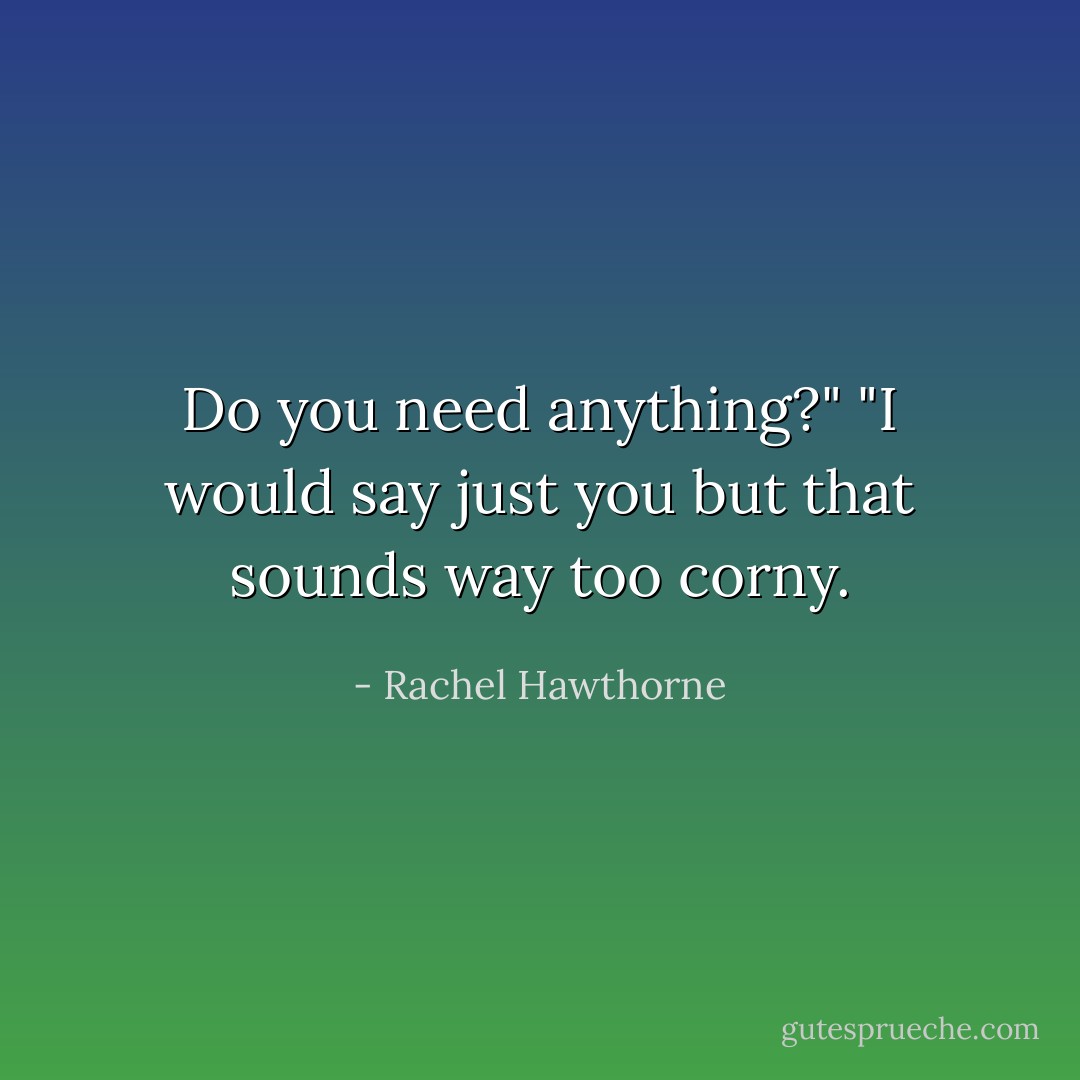 Do you need anything?"<br />"I would say just you but that sounds way too corny. - Rachel Hawthorne