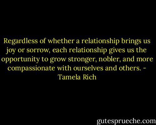 Regardless of whether a relationship brings us joy or sorrow, each relationship gives us the opportunity to grow stronger, nobler, and more compassionate with ourselves and others. - Tamela Rich