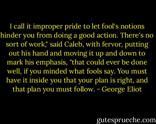 I call it improper pride to let fool's notions hinder you from doing a good action. There's no sort of work," said Caleb, with fervor, putting out his hand and moving it up and down to mark his emphasis, "that could ever be done well, if you minded what fools say. You must have it inside you that your plan is right, and that plan you must follow. - George Eliot
