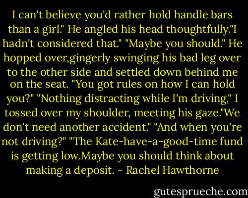 I can't believe you'd rather hold handle bars than a girl."<br />He angled his head thoughtfully."I hadn't considered that."<br />"Maybe you should."<br />He hopped over,gingerly swinging his bad leg over to the other side and settled down behind me on the seat.<br />"You got rules on how I can hold you?"<br />"Nothing distracting while I'm driving," I tossed over my shoulder, meeting his gaze."We don't need another accident."<br />"And when you're not driving?"<br />"The Kate-have-a-good-time fund is getting low.Maybe you should think about making a deposit. - Rachel Hawthorne