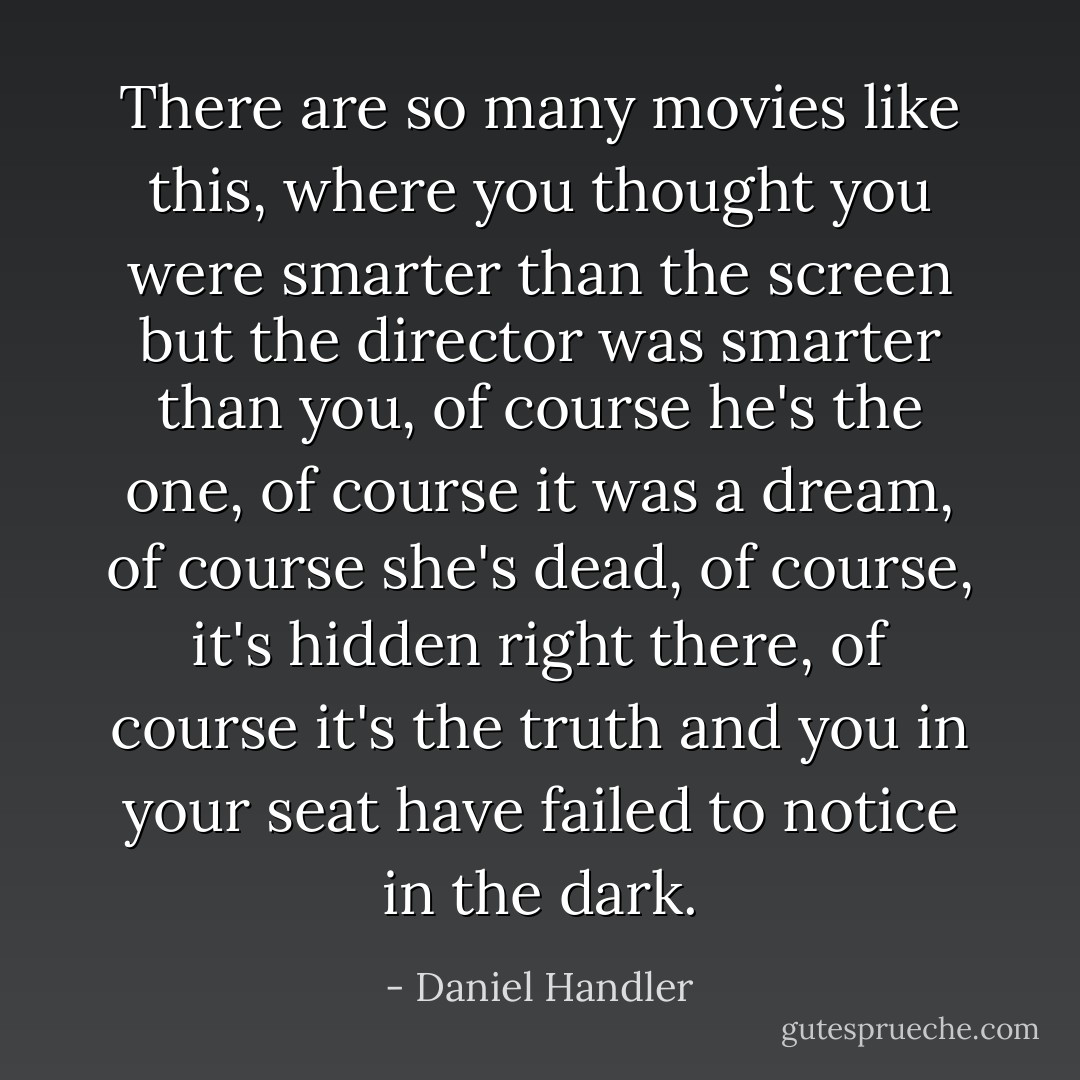 There are so many movies like this, where you thought you were smarter than the screen but the director was smarter than you, of course he's the one, of course it was a dream, of course she's dead, of course, it's hidden right there, of course it's the truth and you in your seat have failed to notice in the dark. - Daniel Handler