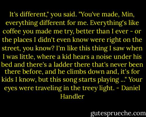 It's different," you said. "You've made, Min, everything different for me. Everything's like coffee you made me try, better than I ever - or the places I didn't even know were right on the street, you know? I'm like this thing I saw when I was little, where a kid hears a noise under his bed and there's a ladder there that's never been there before, and he climbs down and, it's for kids I know, but this song starts playing ..." Your eyes were traveling in the treey light. - Daniel Handler