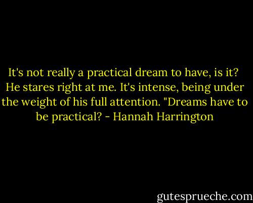 It's not really a practical dream to have, is it?<br /><br />He stares right at me. It's intense, being under the weight of his full attention. "Dreams have to be practical? - Hannah Harrington