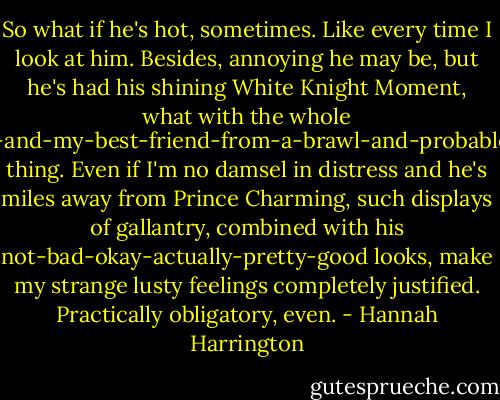So what if he's hot, sometimes. Like every time I look at him. Besides, annoying he may be, but he's had his shining White Knight Moment, what with the whole saving-me-and-my-best-friend-from-a-brawl-and-probable-jail-time thing. Even if I'm no damsel in distress and he's miles away from Prince Charming, such displays of gallantry, combined with his not-bad-okay-actually-pretty-good looks, make my strange lusty feelings completely justified. Practically obligatory, even. - Hannah Harrington