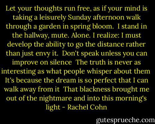 Let your thoughts run free, as if your mind is taking a leisurely Sunday afternoon walk through a garden in spring bloom.<br /><br />I stand in the hallway, mute. Alone. I realize: I must develop the ability to go the distance rather than just envy it.<br /><br />Don't speak unless you can improve on silence<br /><br />The truth is never as interesting as what people whisper about them<br /><br />It's because the dream is so perfect that I can walk away from it<br /><br />That blackness brought me out of the nightmare and into this morning's light - Rachel Cohn