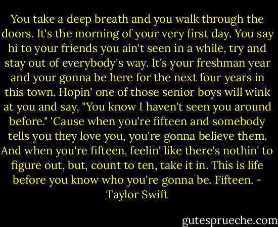 You take a deep breath and you walk through the doors. It's the morning of your very first day. You say hi to your friends you ain't seen in a while, try and stay out of everybody's way. It's your freshman year and your gonna be here for the next four years in this town. Hopin' one of those senior boys will wink at you and say, "You know I haven't seen you around before." 'Cause when you're fifteen and somebody tells you they love you, you're gonna believe them. And when you're fifteen, feelin' like there's nothin' to figure out, but, count to ten, take it in. This is life before you know who you're gonna be. Fifteen. - Taylor Swift