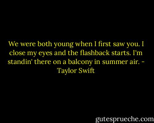 We were both young when I first saw you. I close my eyes and the flashback starts. I'm standin' there on a balcony in summer air. - Taylor Swift