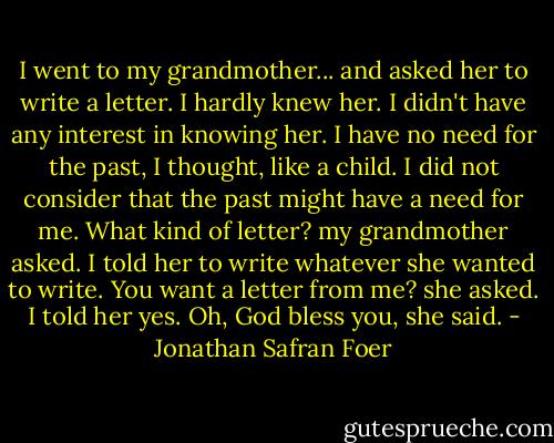 I went to my grandmother... and asked her to write a letter. I hardly knew her. I didn't have any interest in knowing her. I have no need for the past, I thought, like a child. I did not consider that the past might have a need for me.<br />What kind of letter? my grandmother asked.<br />I told her to write whatever she wanted to write.<br />You want a letter from me? she asked.<br />I told her yes.<br />Oh, God bless you, she said. - Jonathan Safran Foer
