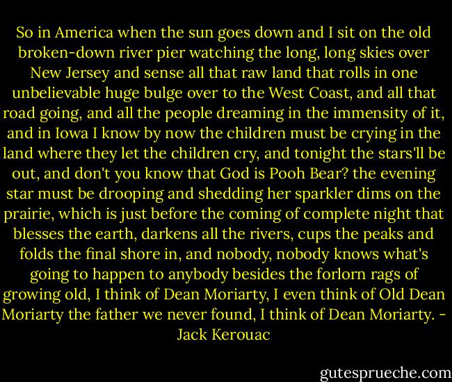 So in America when the sun goes down and I sit on the old broken-down river pier watching the long, long skies over New Jersey and sense all that raw land that rolls in one unbelievable huge bulge over to the West Coast, and all that road going, and all the people dreaming in the immensity of it, and in Iowa I know by now the children must be crying in the land where they let the children cry, and tonight the stars'll be out, and don't you know that God is Pooh Bear? the evening star must be drooping and shedding her sparkler dims on the prairie, which is just before the coming of complete night that blesses the earth, darkens all the rivers, cups the peaks and folds the final shore in, and nobody, nobody knows what's going to happen to anybody besides the forlorn rags of growing old, I think of Dean Moriarty, I even think of Old Dean Moriarty the father we never found, I think of Dean Moriarty. - Jack Kerouac