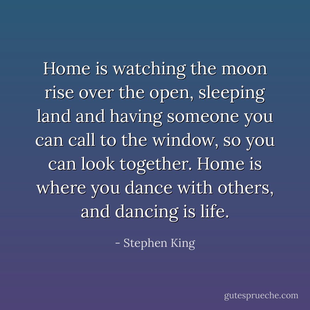 Home is watching the moon rise over the open, sleeping land and having someone you can call to the window, so you can look together. Home is where you dance with others, and dancing is life. - Stephen King