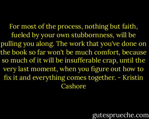 For most of the process, nothing but faith, fueled by your own stubbornness, will be pulling you along. The work that you've done on the book so far won't be much comfort, because so much of it will be insufferable crap, until the very last moment, when you figure out how to fix it and everything comes together. - Kristin Cashore