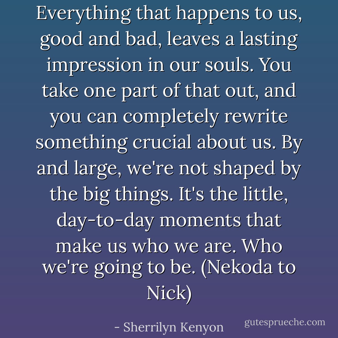 Everything that happens to us, good and bad, leaves a lasting impression in our souls. You take one part of that out, and you can completely rewrite something crucial about us. By and large, we're not shaped by the big things. It's the little, day-to-day moments that make us who we are. Who we're going to be. (Nekoda to Nick) - Sherrilyn Kenyon