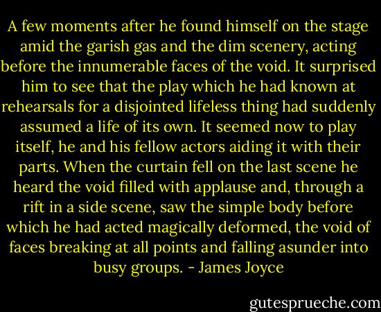 A few moments after he found himself on the stage amid the garish gas and the dim scenery, acting before the innumerable faces of the void. It surprised him to see that the play which he had known at rehearsals for a disjointed lifeless thing had suddenly assumed a life of its own. It seemed now to play itself, he and his fellow actors aiding it with their parts. When the curtain fell on the last scene he heard the void filled with applause and, through a rift in a side scene, saw the simple body before which he had acted magically deformed, the void of faces breaking at all points and falling asunder into busy groups. - James Joyce