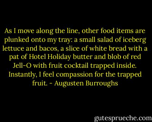 As I move along the line, other food items are plunked onto my tray: a small salad of iceberg lettuce and bacos, a slice of white bread with a pat of Hotel Holiday butter and blob of red Jell-O with fruit cocktail trapped inside. Instantly, I feel compassion for the trapped fruit. - Augusten Burroughs