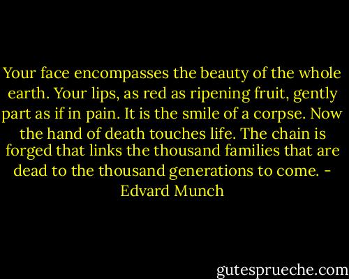 Your face encompasses the beauty of the whole earth. Your lips, as red as ripening fruit, gently part as if in pain. It is the smile of a corpse. Now the hand of death touches life. The chain is forged that links the thousand families that are dead to the thousand generations to come. - Edvard Munch