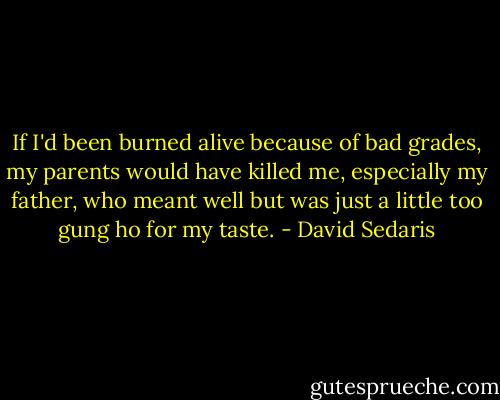 If I'd been burned alive because of bad grades, my parents would have killed me, especially my father, who meant well but was just a little too gung ho for my taste. - David Sedaris