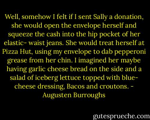 Well, somehow I felt if I sent Sally a donation, she would open the envelope herself and squeeze the cash into the hip pocket of her elastic- waist jeans. She would treat herself at Pizza Hut, using my envelope to dab pepperoni grease from her chin. I imagined her maybe having garlic cheese bread on the side and a salad of iceberg lettuce topped with blue- cheese dressing, Bacos and croutons. - Augusten Burroughs