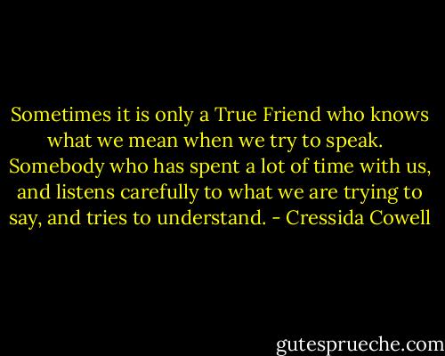 Sometimes it is only a True Friend who knows what we mean when we try to speak. <br /><br />Somebody who has spent a lot of time with us, and listens carefully to what we are trying to say, and tries to understand. - Cressida Cowell