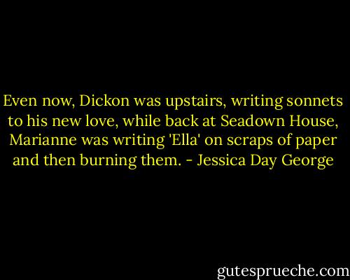 Even now, Dickon was upstairs, writing sonnets to his new love, while back at Seadown House, Marianne was writing 'Ella' on scraps of paper and then burning them. - Jessica Day George