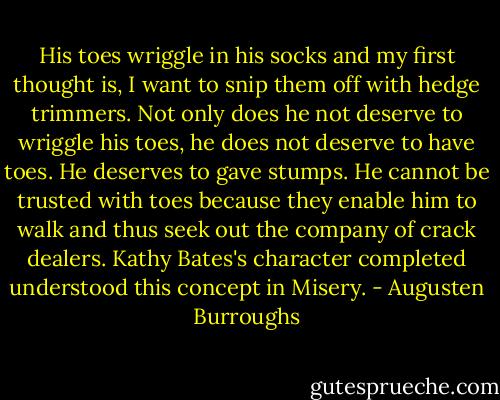 His toes wriggle in his socks and my first thought is, I want to snip them off with hedge trimmers. Not only does he not deserve to wriggle his toes, he does not deserve to have toes. He deserves to gave stumps. He cannot be trusted with toes because they enable him to walk and thus seek out the company of crack dealers. Kathy Bates's character completed understood this concept in Misery. - Augusten Burroughs