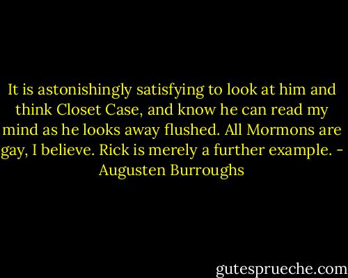 It is astonishingly satisfying to look at him and think Closet Case, and know he can read my mind as he looks away flushed. All Mormons are gay, I believe. Rick is merely a further example. - Augusten Burroughs