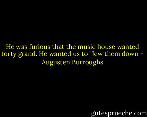 He was furious that the music house wanted forty grand. He wanted us to "Jew them down - Augusten Burroughs
