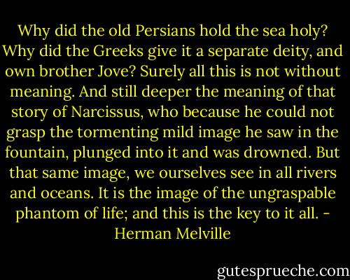 Why did the old Persians hold the sea holy? Why did the Greeks give it a separate deity, and own brother Jove? Surely all this is not without meaning. And still deeper the meaning of that story of Narcissus, who because he could not grasp the tormenting mild image he saw in the fountain, plunged into it and was drowned. But that same image, we ourselves see in all rivers and oceans. It is the image of the ungraspable phantom of life; and this is the key to it all. - Herman Melville