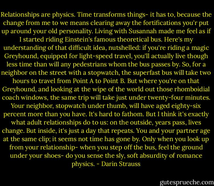 Relationships are physics. Time transforms things- it has to, because the change from me to we means clearing away the fortifications you'r put up around your old personality. Living with Susannah made me feel as if I started riding Einstein's famous theoretical bus. Here's my understanding of that difficult idea, nutshelled: if you're riding a magic Greyhound, equipped for light-speed travel, you'll actually live though less time than will any pedestrians whom the bus passes by. So, for a neighbor on the street with a stopwatch, the superfast bus will take two hours to travel from Point A to Point B. But where you're on that Greyhound, and looking at the wipe of the world out those rhomboidial coach windows, the same trip will take just under twenty-four minutes. Your neighbor, stopwatch under thumb, will have aged eighty-six percent more than you have. It's hard to fathom. But I think it's exactly what adult relationships do to us: on the outside, years pass, lives change. But inside, it's just a day that repeats. You and your partner age at the same clip; it seems not time has gone by. Only when you look up from your relationship- when you step off the bus, feel the ground under your shoes- do you sense the sly, soft absurdity of romance physics. - Darin Strauss