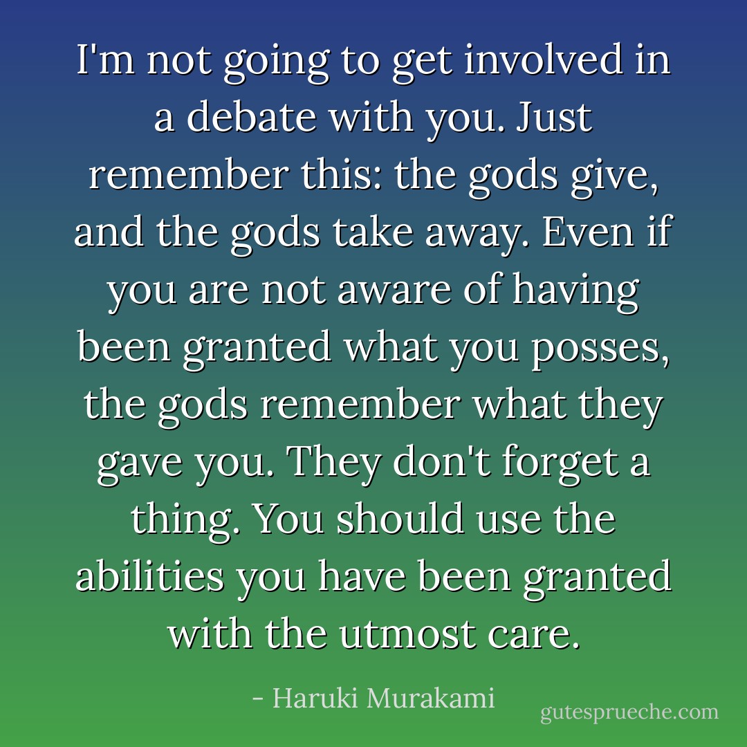 I'm not going to get involved in a debate with you. Just remember this: the gods give, and the gods take away. Even if you are not aware of having been granted what you posses, the gods remember what they gave you. They don't forget a thing. You should use the abilities you have been granted with the utmost care. - Haruki Murakami