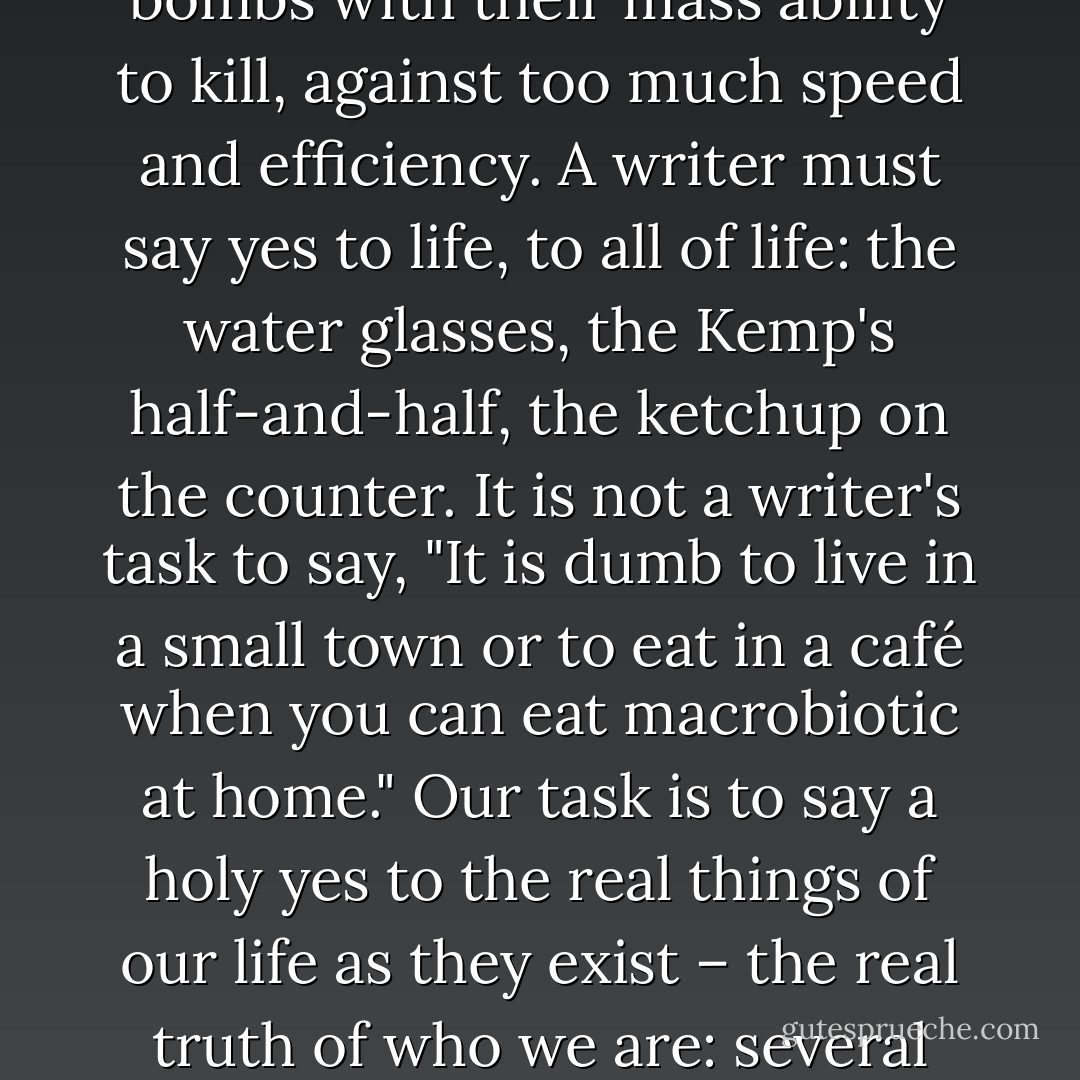We are important and our lives are important, magnificent really, and their details are worthy to be recorded. This is how writers must think, this is how we must sit down with pen in hand. We were here; we are human beings; this is how we lived. Let it be known, the earth passed before us. Our details are important. Otherwise, if they are not, we can drop a bomb and it doesn't matter. . . Recording the details of our lives is a stance against bombs with their mass ability to kill, against too much speed and efficiency. A writer must say yes to life, to all of life: the water glasses, the Kemp's half-and-half, the ketchup on the counter. It is not a writer's task to say, "It is dumb to live in a small town or to eat in a café when you can eat macrobiotic at home." Our task is to say a holy yes to the real things of our life as they exist – the real truth of who we are: several pounds overweight, the gray, cold street outside, the Christmas tinsel in the showcase, the Jewish writer in the orange booth across from her blond friend who has black children. We must become writers who accept things as they are, come to love the details, and step forward with a yes on our lips so there can be no more noes in the world, noes that invalidate life and stop these details from continuing. - Natalie Goldberg