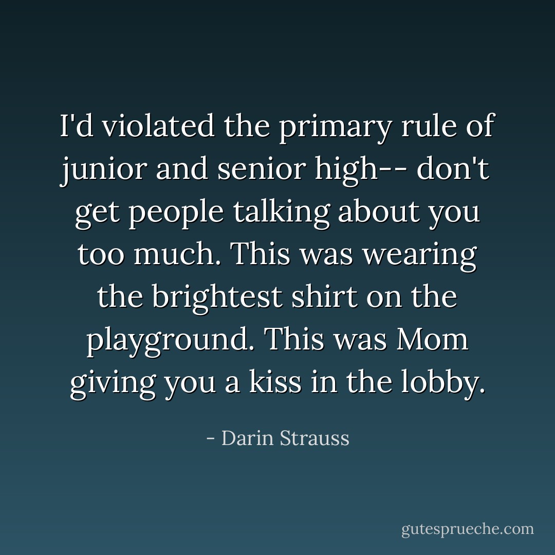 I'd violated the primary rule of junior and senior high-- don't get people talking about you too much. This was wearing the brightest shirt on the playground. This was Mom giving you a kiss in the lobby. - Darin Strauss