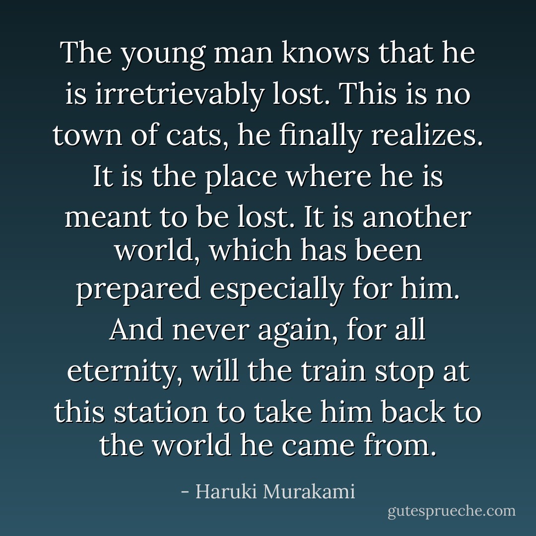 The young man knows that he is irretrievably lost. This is no town of cats, he finally realizes. It is the place where he is meant to be lost. It is another world, which has been prepared especially for him. And never again, for all eternity, will the train stop at this station to take him back to the world he came from. - Haruki Murakami