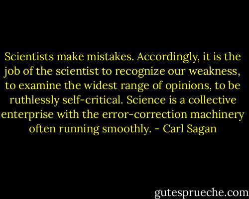 Scientists make mistakes. Accordingly, it is the job of the scientist to recognize our weakness, to examine the widest range of opinions, to be ruthlessly self-critical. Science is a collective enterprise with the error-correction machinery often running smoothly. - Carl Sagan