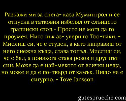 Разкажи ми за снега- каза Муминтрол и се отпусна в татковия избелял от слънцето градински стол.- Просто не мога да го проумея.<br />Нито пък аз- увери го Тоо-тики. - Мислиш си, че е студен, а като направиш от него снежна къща, става топъл. Мислиш си, че е бял, а понякога става розов и друг път- син. Може да е най-мекото от всички неща, но може и да е по-твърд от камък. Нищо не е сигурно. - Tove Jansson