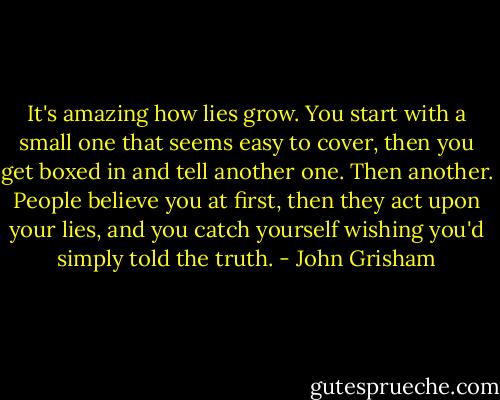 It's amazing how lies grow. You start with a small one that seems easy to cover, then you get boxed in and tell another one. Then another. People believe you at first, then they act upon your lies, and you catch yourself wishing you'd simply told the truth. - John Grisham