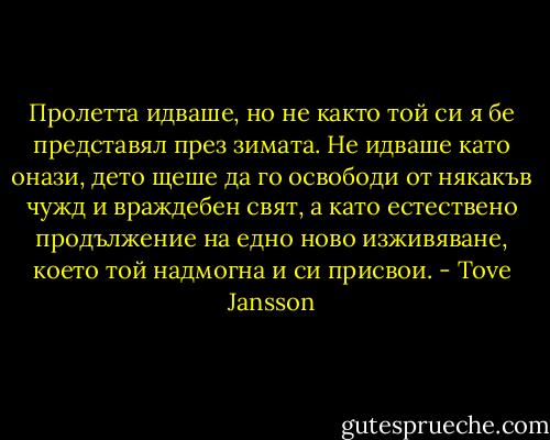 Пролетта идваше, но не както той си я бе представял през зимата. Не идваше като онази, дето щеше да го освободи от някакъв чужд и враждебен свят, а като естествено продължение на едно ново изживяване, което той надмогна и си присвои. - Tove Jansson