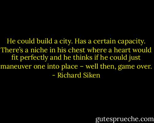 He could build a city. Has a certain capacity. There’s a niche in his chest<br />where a heart would fit perfectly<br />and he thinks if he could just maneuver one into place –<br />well then, game over. - Richard Siken