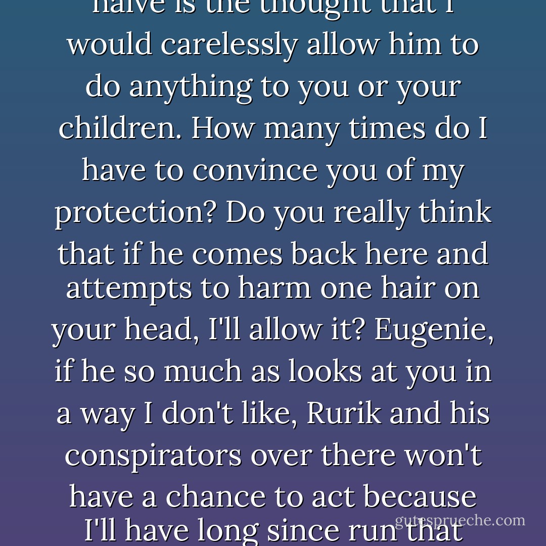 And you think that's it? All is forgiven and he'll just be cool with me having Storm King's grandchildren because we're all united in some super team? That's naive."<br />Dorian's face suddenly hardened. "Equally naive is the thought that I would carelessly allow him to do anything to you or your children. How many times do I have to convince you of my protection? Do you really think that if he comes back here and attempts to harm one hair on your head, I'll allow it? Eugenie, if he so much as looks at you in a way I don't like, Rurik and his conspirators over there won't have a chance to act because I'll have long since run that bastard kitsune through myself." Dorian's tone astonishingly became light and easy again. "Now then. I wonder where we'll be making camp tonight. - Richelle Mead
