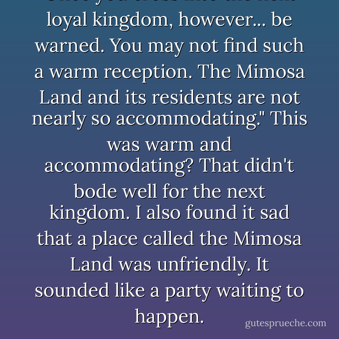 Once you cross into the next loyal kingdom, however... be warned. You may not find such a warm reception. The Mimosa Land and its residents are not nearly so accommodating."<br />This was warm and accommodating? That didn't bode well for the next kingdom. I also found it sad that a place called the Mimosa Land was unfriendly. It sounded like a party waiting to happen. - Richelle Mead