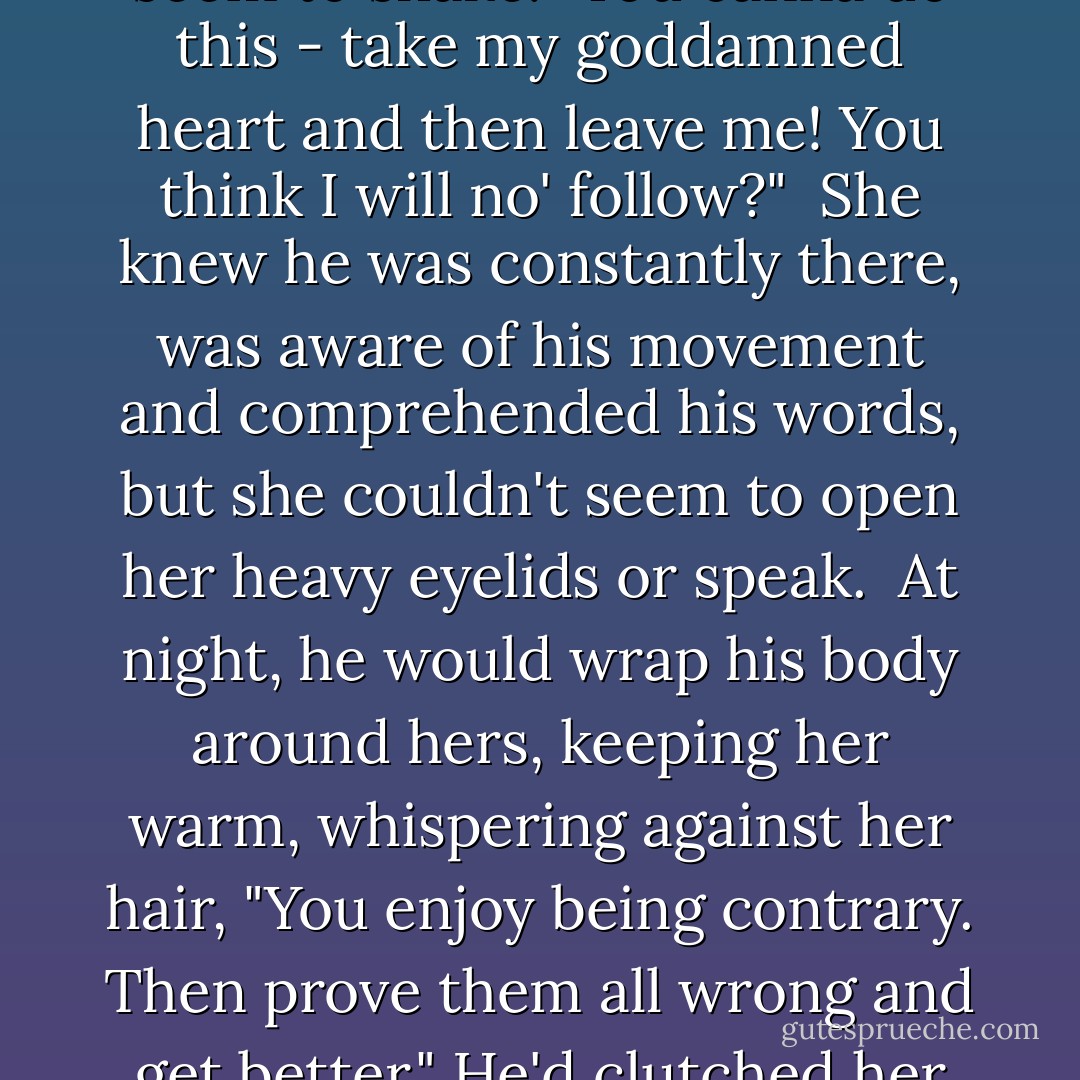 And he'd railed at her, his voice booming so loud the bed had seem to shake. <i>"You canna do this - take my goddamned heart and then leave me! You think I will no' follow?" </i><br />She knew he was constantly there, was aware of his movement and comprehended his words, but she couldn't seem to open her heavy eyelids or speak.<br /><br />At night, he would wrap his body around hers, keeping her warm, whispering against her hair, "You enjoy being contrary. Then prove them all wrong and get better." He'd clutched her hip, then balled his fist there. - Kresley Cole