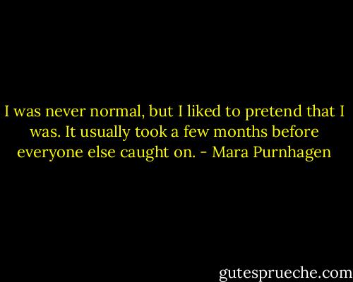 I was never normal, but I liked to pretend that I was. It usually took a few months before everyone else caught on. - Mara Purnhagen