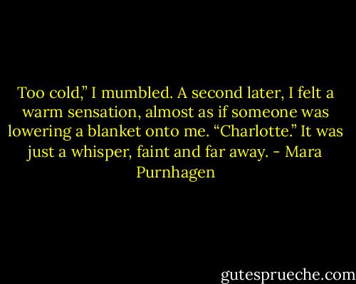 Too cold,” I mumbled. A second later, I felt a warm sensation, almost as if someone was lowering a blanket onto me. “Charlotte.” It was just a whisper, faint and far away. - Mara Purnhagen